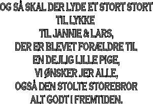 OG SÅ SKAL DER LYDE ET STORT STORT
TIL LYKKE 
TIL JANNIE & LARS,
DER ER BLEVET FORÆLDRE TIL
EN DEJLIG LILLE PIGE,
VI ØNSKER JER ALLE,
OGSÅ DEN STOLTE STOREBROR
ALT GODT I FREMTIDEN.